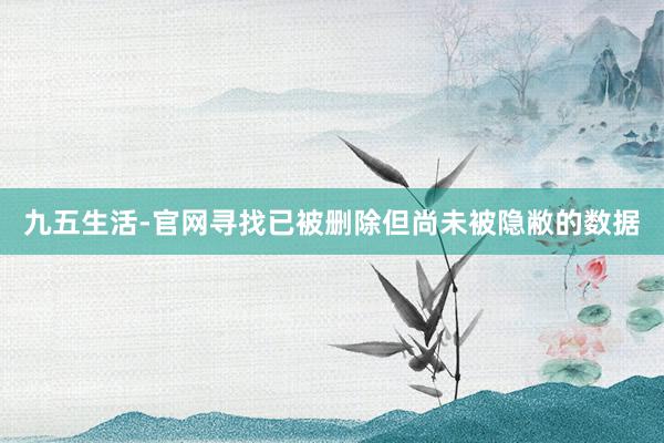 九五生活-官网寻找已被删除但尚未被隐敝的数据